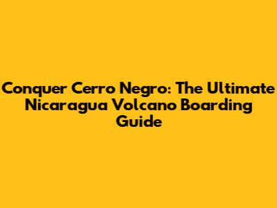 Conquer Cerro Negro: The Ultimate Nicaragua Volcano Boarding Guide