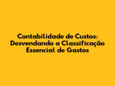 Contabilidade de Custos: Desvendando a Classificação Essencial de Gastos