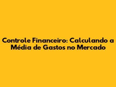 Controle Financeiro: Calculando a Média de Gastos no Mercado