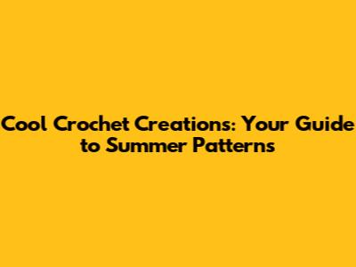 Cool Crochet Creations: Your Guide to Summer Patterns