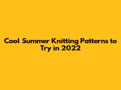 Cool Summer Knitting Patterns to Try in 2022