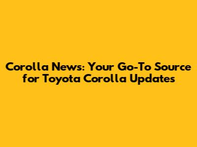 Corolla News: Your Go-To Source for Toyota Corolla Updates