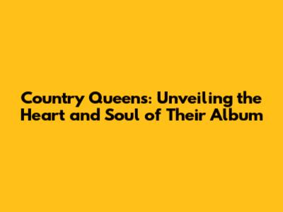 Country Queens: Unveiling the Heart and Soul of Their Album