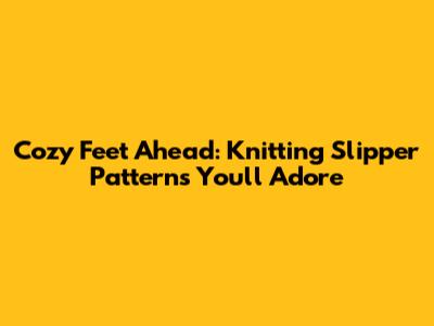 Cozy Feet Ahead: Knitting Slipper Patterns You'll Adore