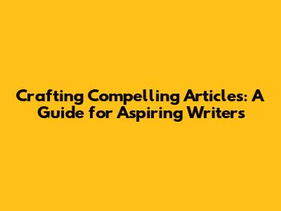 Crafting Compelling Articles: A Guide for Aspiring Writers