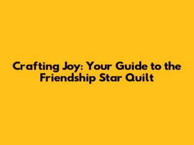 Crafting Joy: Your Guide to the Friendship Star Quilt