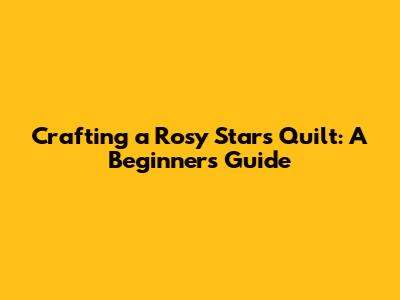 Crafting a Rosy Stars Quilt: A Beginner's Guide