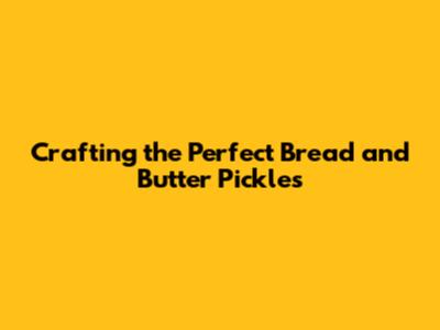 Crafting the Perfect Bread and Butter Pickles