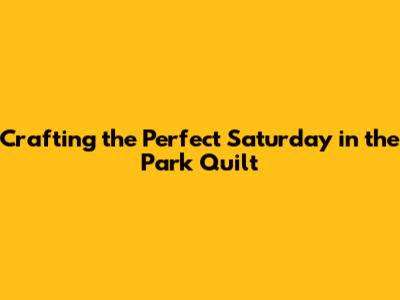 Crafting the Perfect Saturday in the Park Quilt