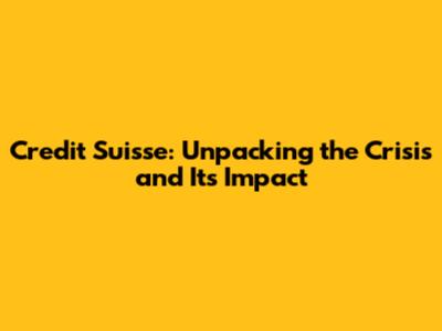 Credit Suisse: Unpacking the Crisis and Its Impact