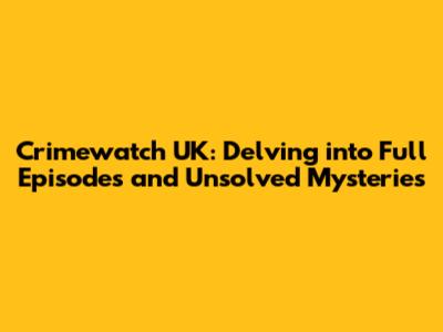 Crimewatch UK: Delving into Full Episodes and Unsolved Mysteries