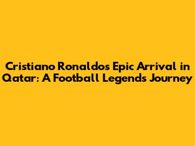Cristiano Ronaldo's Epic Arrival in Qatar: A Football Legend's Journey