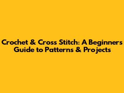 Crochet & Cross Stitch: A Beginner's Guide to Patterns & Projects