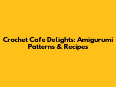 Crochet Cafe Delights: Amigurumi Patterns & Recipes