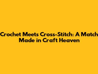 Crochet Meets Cross-Stitch: A Match Made in Craft Heaven