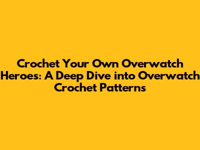 Crochet Your Own Overwatch Heroes: A Deep Dive into Overwatch Crochet Patterns