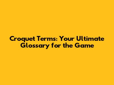 Croquet Terms: Your Ultimate Glossary for the Game