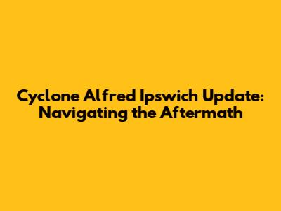 Cyclone Alfred Ipswich Update: Navigating the Aftermath
