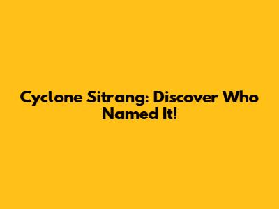 Cyclone Sitrang: Discover Who Named It!