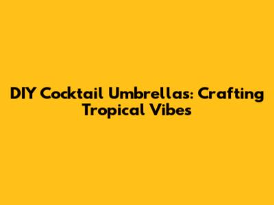 DIY Cocktail Umbrellas: Crafting Tropical Vibes