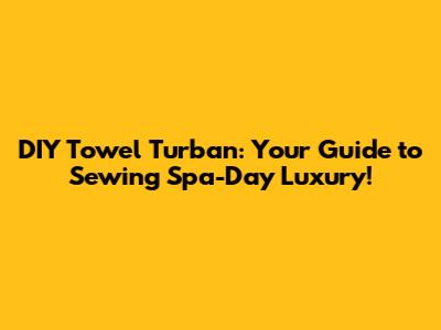DIY Towel Turban: Your Guide to Sewing Spa-Day Luxury!