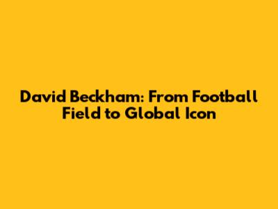 David Beckham: From Football Field to Global Icon