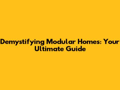 Demystifying Modular Homes: Your Ultimate Guide