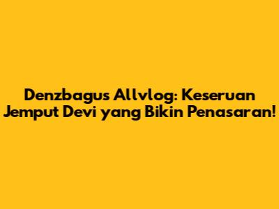 Denzbagus Allvlog: Keseruan Jemput Devi yang Bikin Penasaran!
