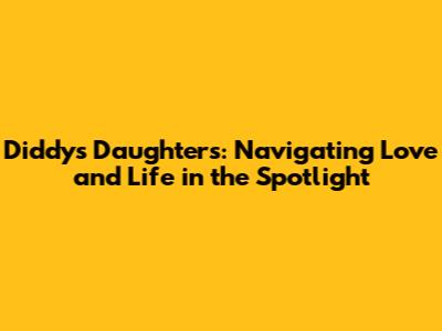 Diddy's Daughters: Navigating Love and Life in the Spotlight