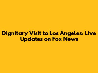 Dignitary Visit to Los Angeles: Live Updates on Fox News
