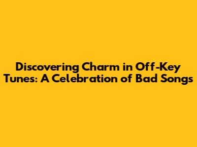 Discovering Charm in Off-Key Tunes: A Celebration of "Bad" Songs