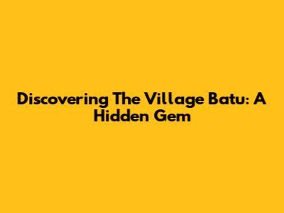 Discovering The Village Batu: A Hidden Gem
