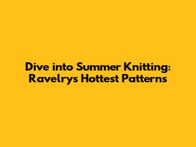 Dive into Summer Knitting: Ravelry's Hottest Patterns