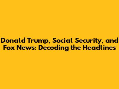 Donald Trump, Social Security, and Fox News: Decoding the Headlines