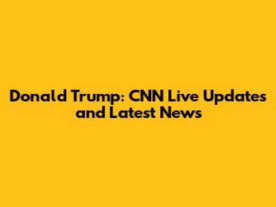 Donald Trump: CNN Live Updates and Latest News