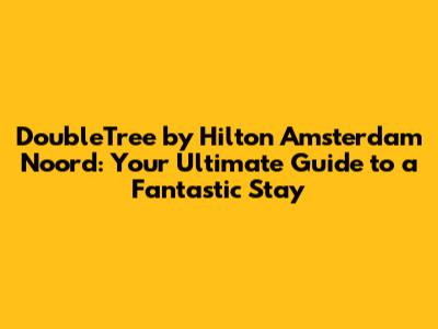 DoubleTree by Hilton Amsterdam Noord: Your Ultimate Guide to a Fantastic Stay