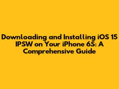 Downloading and Installing iOS 15 IPSW on Your iPhone 6S: A Comprehensive Guide