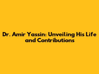 Dr. Amir Yassin: Unveiling His Life and Contributions