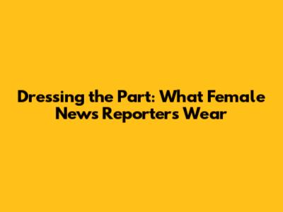 Dressing the Part: What Female News Reporters Wear