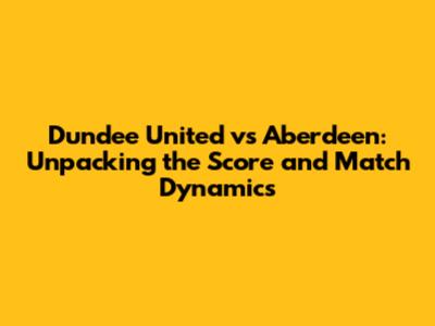 Dundee United vs Aberdeen: Unpacking the Score and Match Dynamics