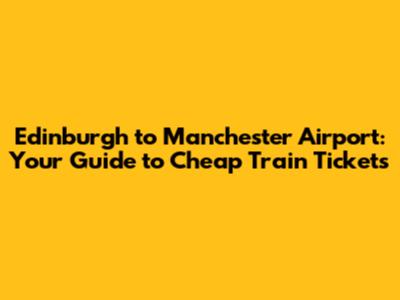 Edinburgh to Manchester Airport: Your Guide to Cheap Train Tickets