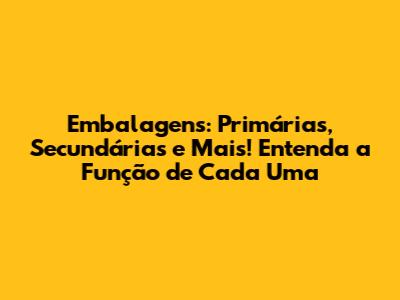 Embalagens: Primárias, Secundárias e Mais! Entenda a Função de Cada Uma