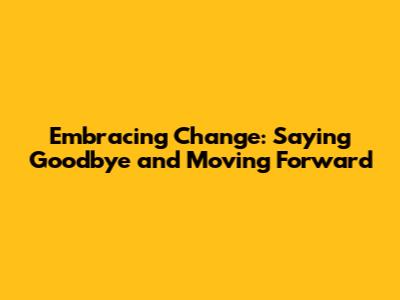 Embracing Change: Saying Goodbye and Moving Forward