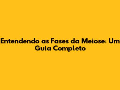 Entendendo as Fases da Meiose: Um Guia Completo