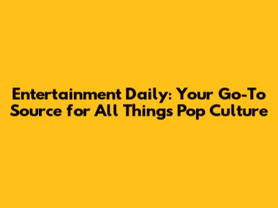 Entertainment Daily: Your Go-To Source for All Things Pop Culture