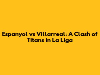 Espanyol vs Villarreal: A Clash of Titans in La Liga