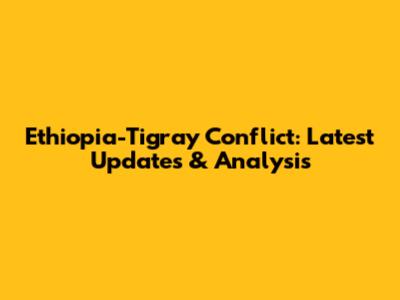 Ethiopia-Tigray Conflict: Latest Updates & Analysis