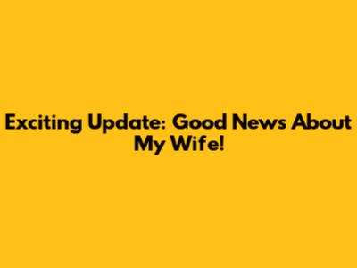 Exciting Update: Good News About My Wife!