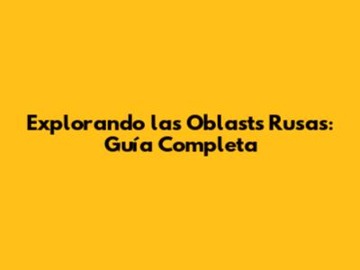 Explorando las Oblasts Rusas: Guía Completa