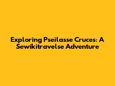 Exploring Pseilasse Cruces: A Sewikitravelse Adventure